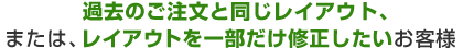 過去のご注文と同じレイアウト、または、レイアウトを一部だけ修正したいお客様