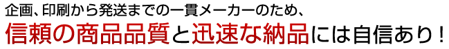 企画、印刷から発送までの一貫メーカーのため、信頼の商品品質と迅速な納品には自信あり！